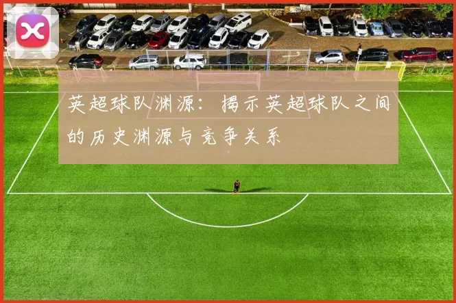 英超球队渊源：揭示英超球队之间的历史渊源与竞争关系