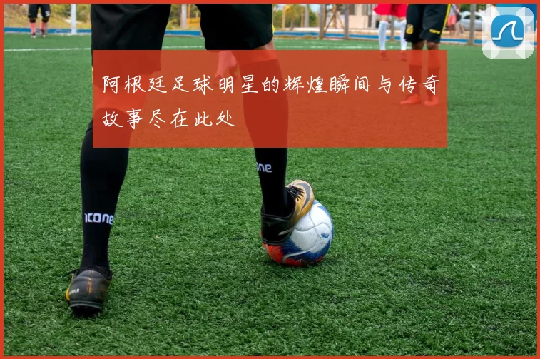 阿根廷足球明星的辉煌瞬间与传奇故事尽在此处
