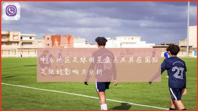 中东地区足球明星盘点及其在国际足坛的影响力分析