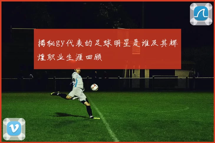揭秘gy代表的足球明星是谁及其辉煌职业生涯回顾