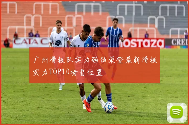 广州滑板队实力强劲荣登最新滑板实力TOP10榜首位置