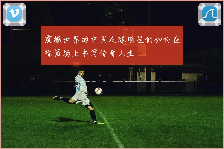 震撼世界的中国足球明星们如何在绿茵场上书写传奇人生