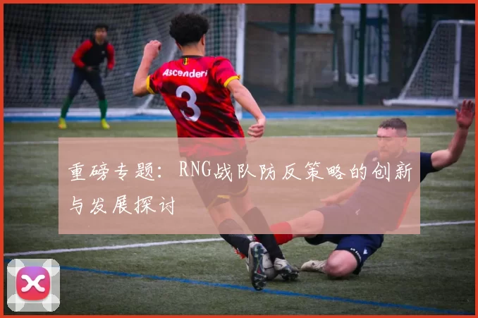 重磅专题：RNG战队防反策略的创新与发展探讨