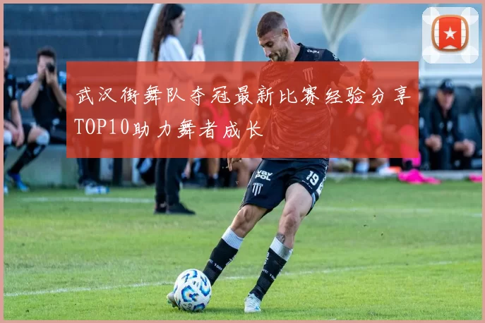 武汉街舞队夺冠最新比赛经验分享TOP10助力舞者成长