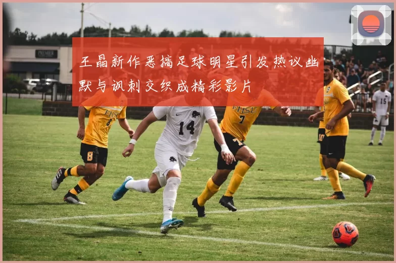 王晶新作恶搞足球明星引发热议幽默与讽刺交织成精彩影片