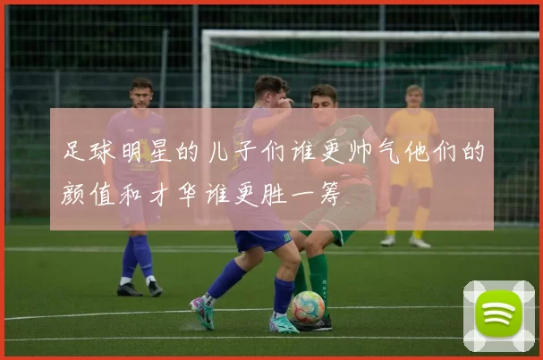 足球明星的儿子们谁更帅气他们的颜值和才华谁更胜一筹