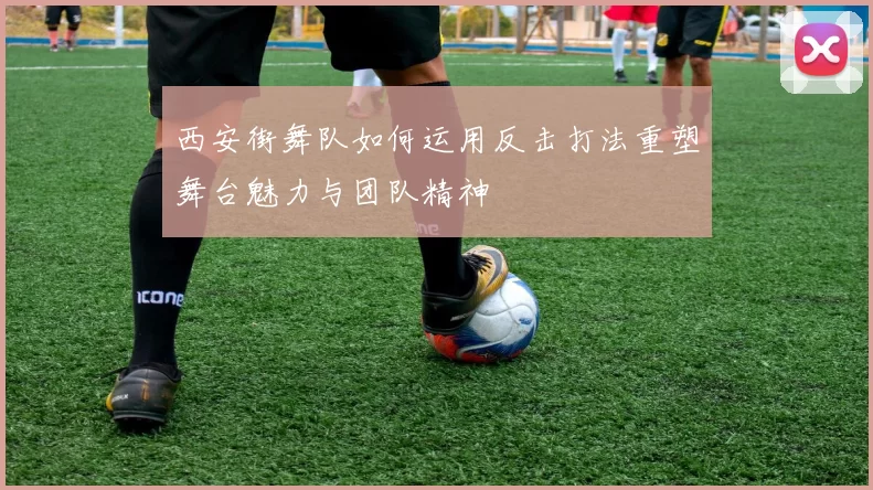 西安街舞队如何运用反击打法重塑舞台魅力与团队精神