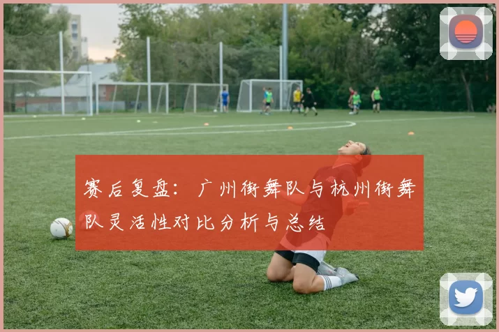 赛后复盘：广州街舞队与杭州街舞队灵活性对比分析与总结