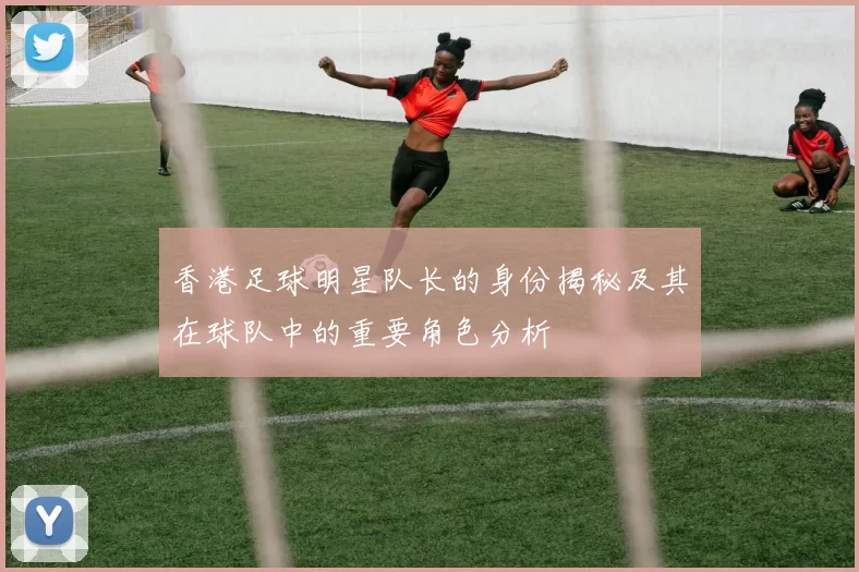 香港足球明星队长的身份揭秘及其在球队中的重要角色分析
