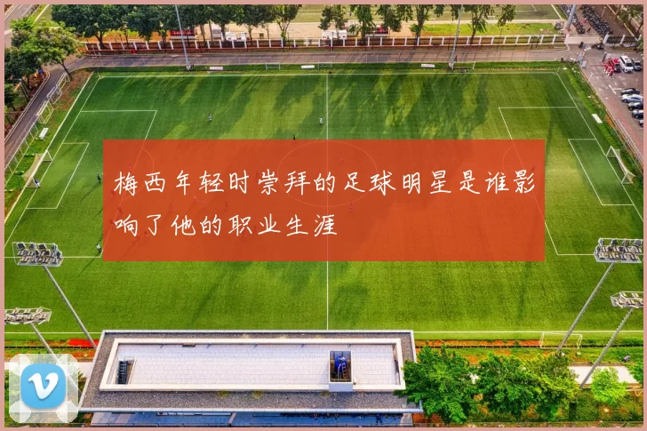 梅西年轻时崇拜的足球明星是谁影响了他的职业生涯