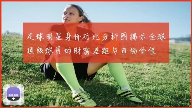 足球明星身价对比分析图揭示全球顶级球员的财富差距与市场价值