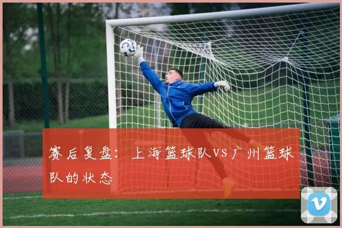 赛后复盘：上海篮球队vs广州篮球队的状态