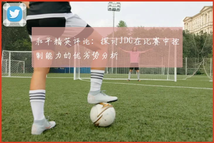 和平精英评论：探讨JDG在比赛中控制能力的优劣势分析