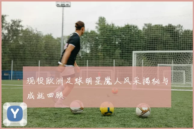 现役欧洲足球明星魔人风采揭秘与成就回顾