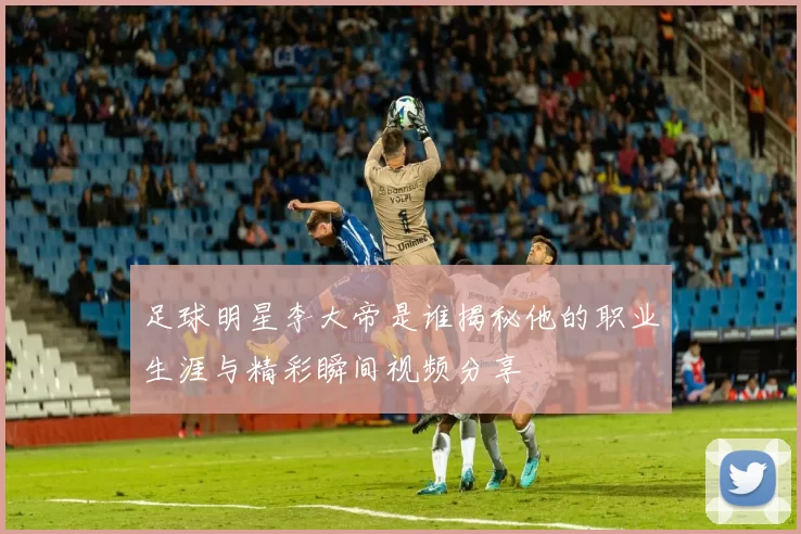 足球明星李大帝是谁揭秘他的职业生涯与精彩瞬间视频分享