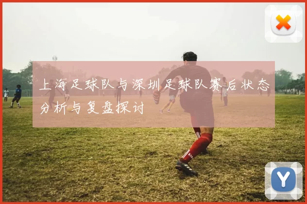上海足球队与深圳足球队赛后状态分析与复盘探讨