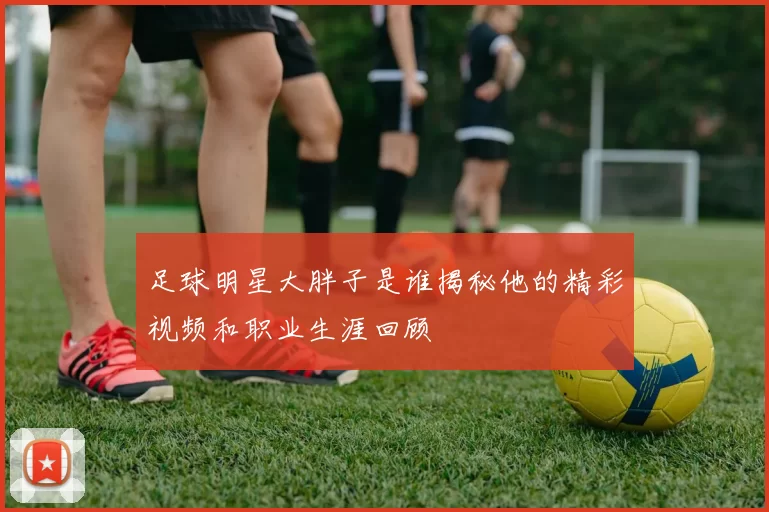 足球明星大胖子是谁揭秘他的精彩视频和职业生涯回顾