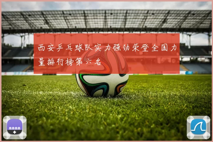 西安乒乓球队实力强劲荣登全国力量排行榜第六名