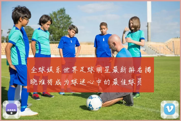 全球娱乐世界足球明星最新排名揭晓谁将成为球迷心中的最佳球员