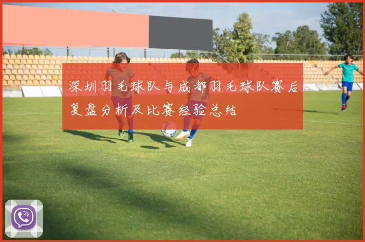 深圳羽毛球队与成都羽毛球队赛后复盘分析及比赛经验总结