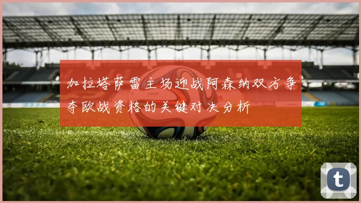 加拉塔萨雷主场迎战阿森纳双方争夺欧战资格的关键对决分析