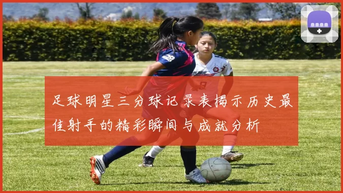 足球明星三分球记录表揭示历史最佳射手的精彩瞬间与成就分析