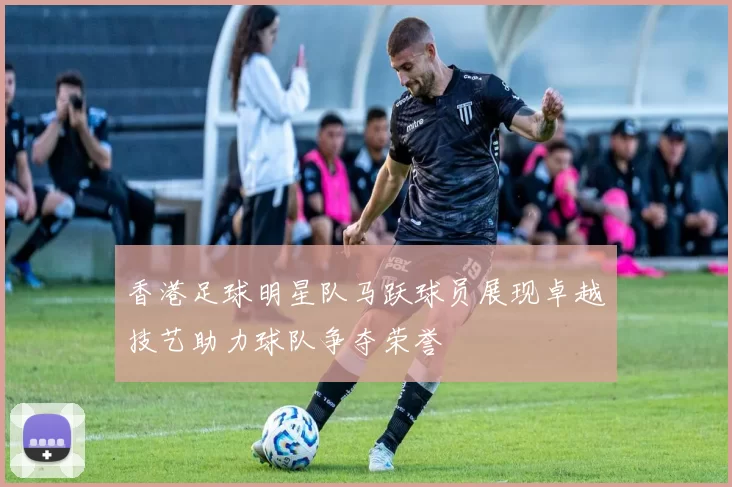 香港足球明星队马跃球员展现卓越技艺助力球队争夺荣誉