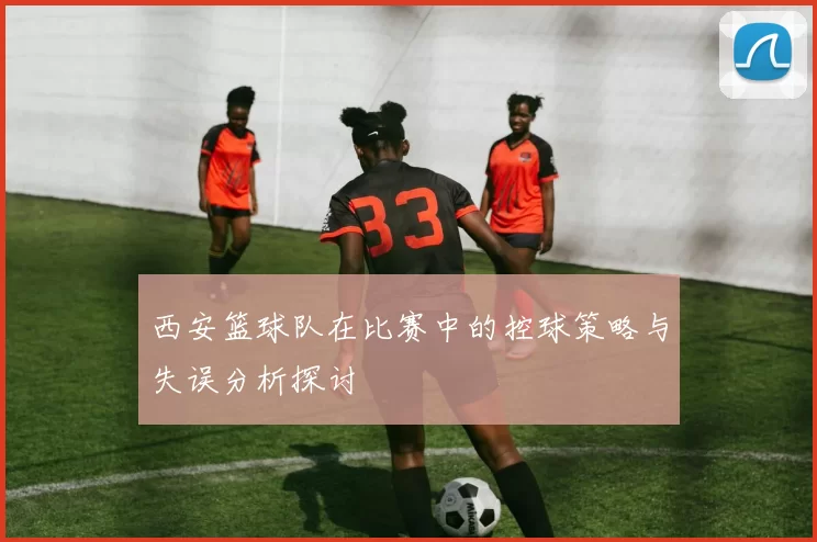 西安篮球队在比赛中的控球策略与失误分析探讨