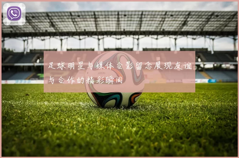 足球明星与媒体合影留念展现友谊与合作的精彩瞬间