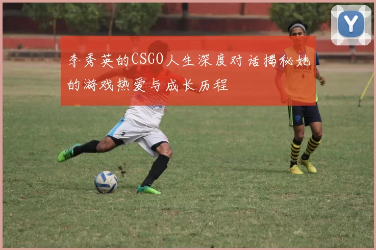 李秀英的CSGO人生深度对话揭秘她的游戏热爱与成长历程