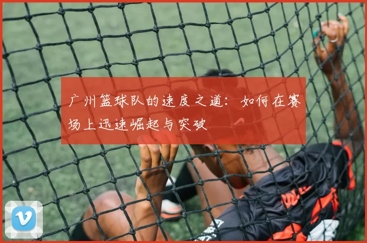 广州篮球队的速度之道：如何在赛场上迅速崛起与突破