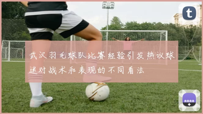 武汉羽毛球队比赛经验引发热议球迷对战术和表现的不同看法