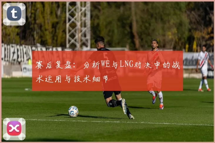 赛后复盘：分析WE与LNG对决中的战术运用与技术细节