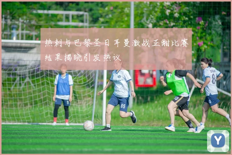 热刺与巴黎圣日耳曼激战正酣比赛结果揭晓引发热议