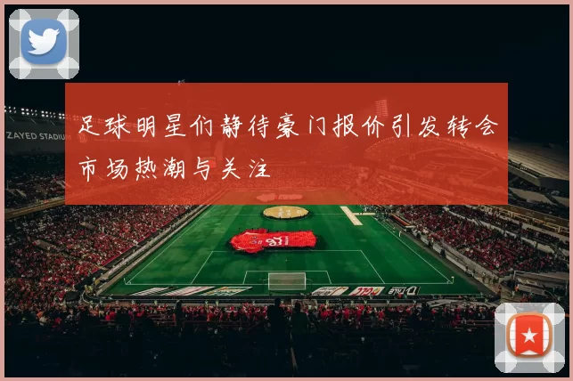 足球明星们静待豪门报价引发转会市场热潮与关注