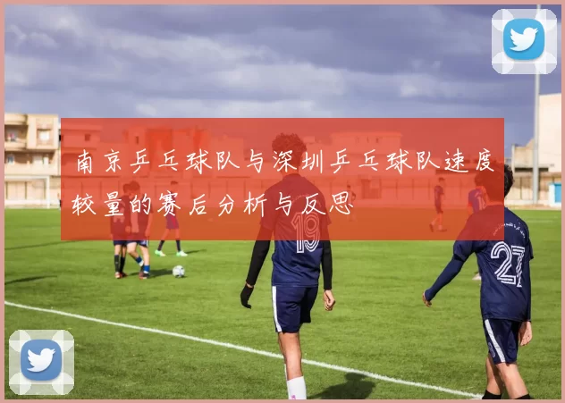 南京乒乓球队与深圳乒乓球队速度较量的赛后分析与反思