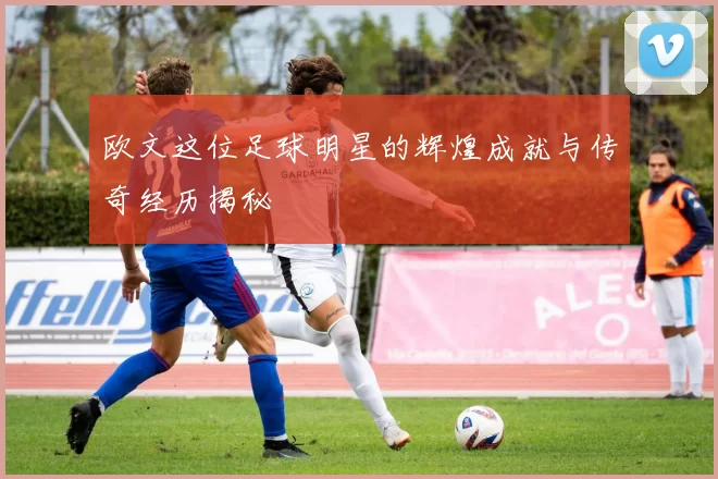 欧文这位足球明星的辉煌成就与传奇经历揭秘