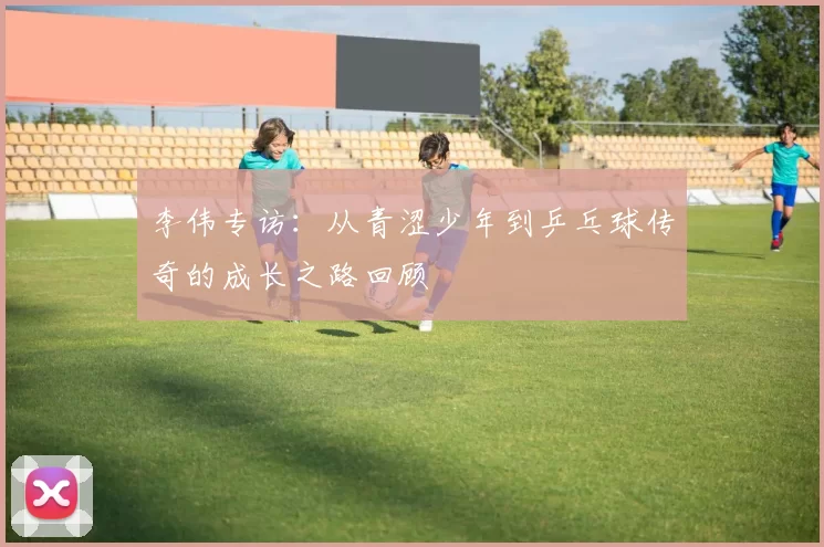 李伟专访：从青涩少年到乒乓球传奇的成长之路回顾