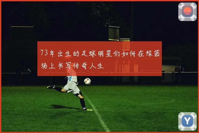 73年出生的足球明星们如何在绿茵场上书写传奇人生