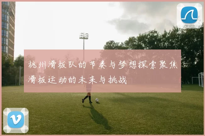 杭州滑板队的节奏与梦想探索聚焦滑板运动的未来与挑战