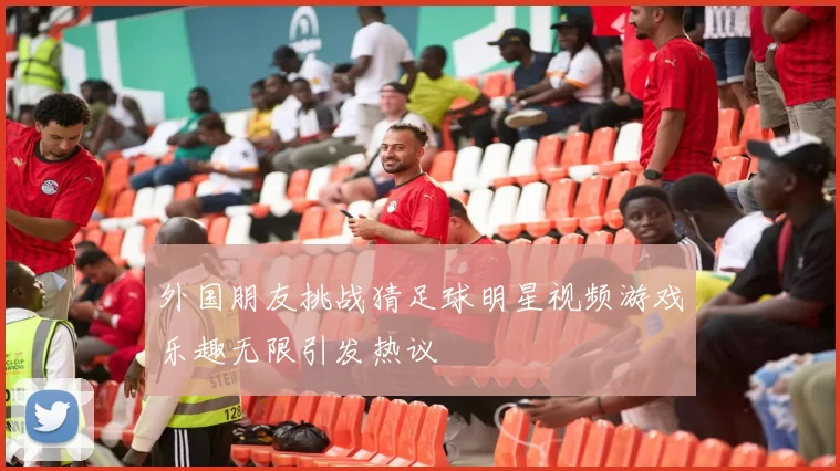 外国朋友挑战猜足球明星视频游戏乐趣无限引发热议