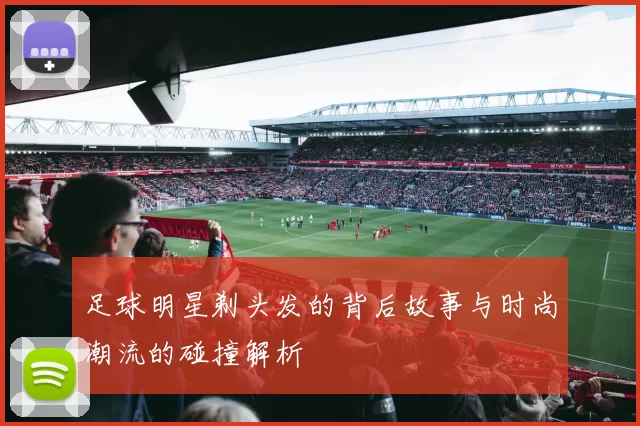 足球明星剃头发的背后故事与时尚潮流的碰撞解析