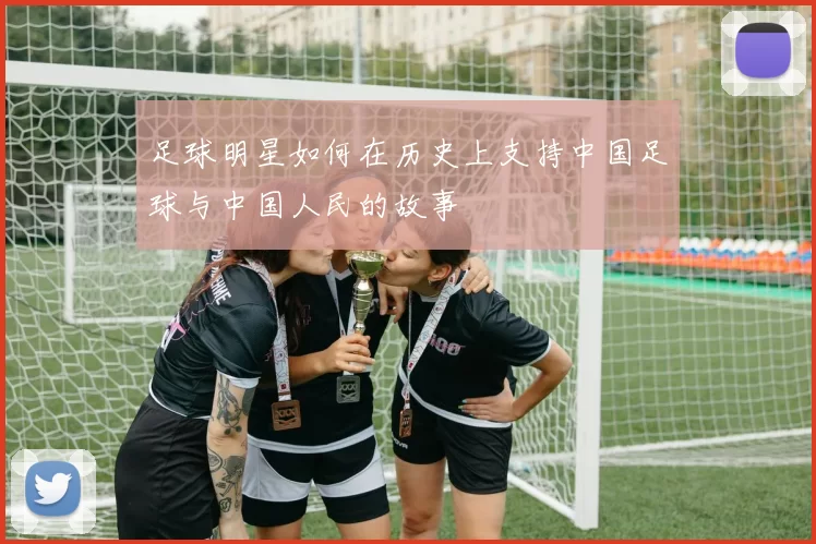 足球明星如何在历史上支持中国足球与中国人民的故事