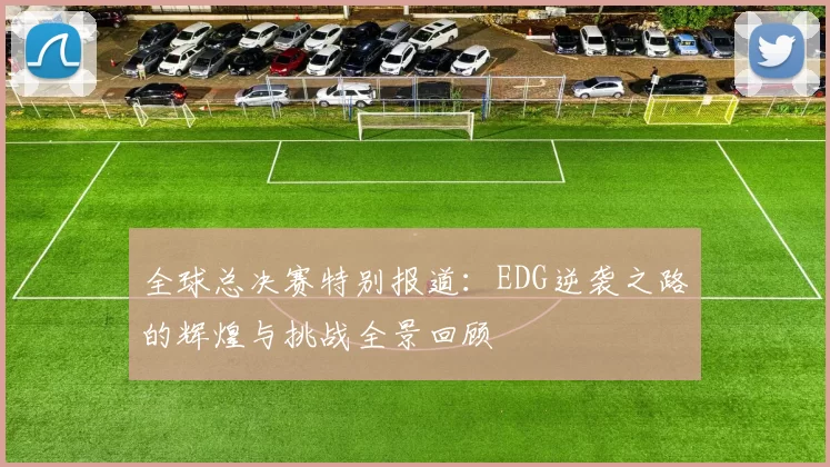 全球总决赛特别报道：EDG逆袭之路的辉煌与挑战全景回顾