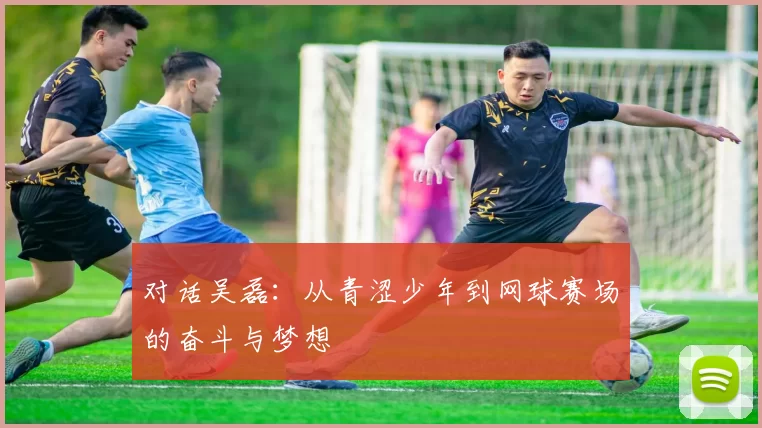 对话吴磊：从青涩少年到网球赛场的奋斗与梦想