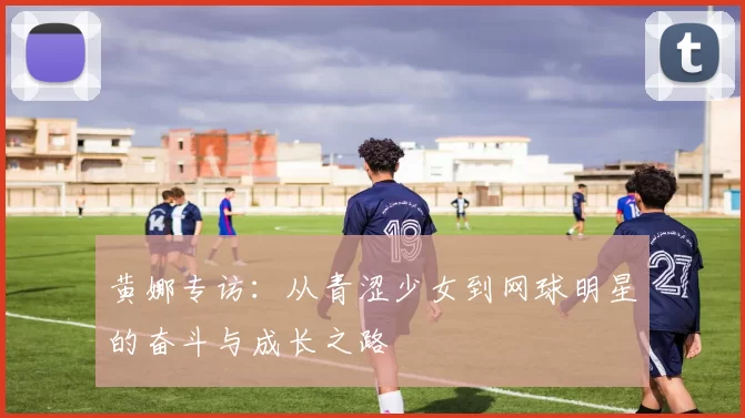 黄娜专访：从青涩少女到网球明星的奋斗与成长之路