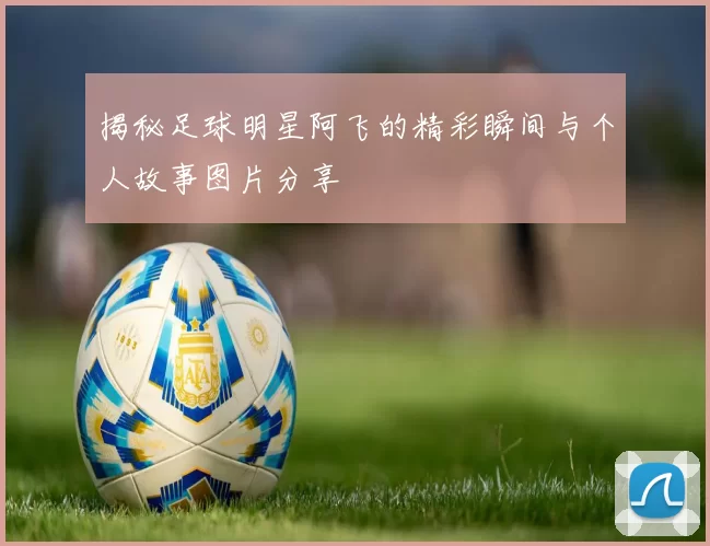 揭秘足球明星阿飞的精彩瞬间与个人故事图片分享