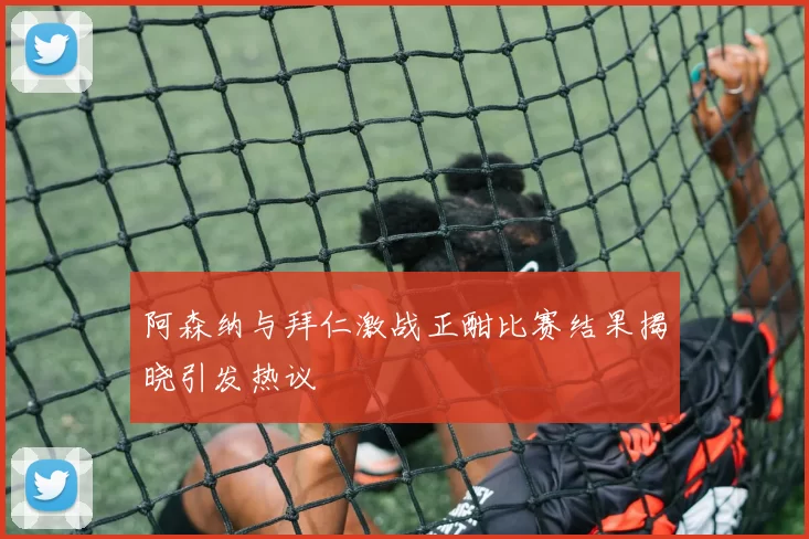 阿森纳与拜仁激战正酣比赛结果揭晓引发热议