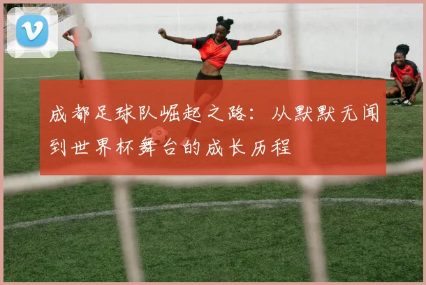 成都足球队崛起之路：从默默无闻到世界杯舞台的成长历程