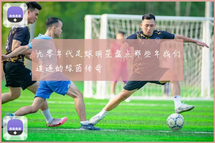 九零年代足球明星盘点那些年我们追逐的绿茵传奇